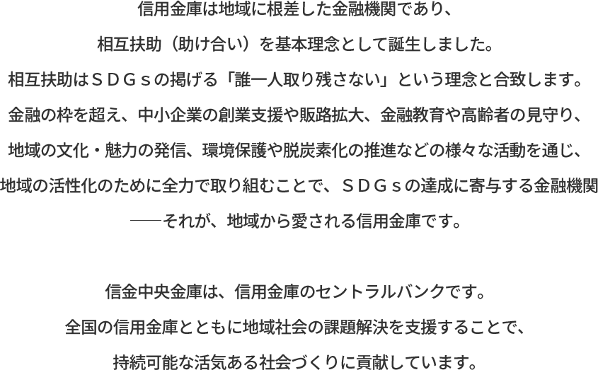 信⾦中央⾦庫は、信⽤⾦庫のセントラルバンクです。全国の信⽤⾦庫とともに地域社会の課題解決を⽀援することで、持続可能な活気ある社会づくりに貢献しています。