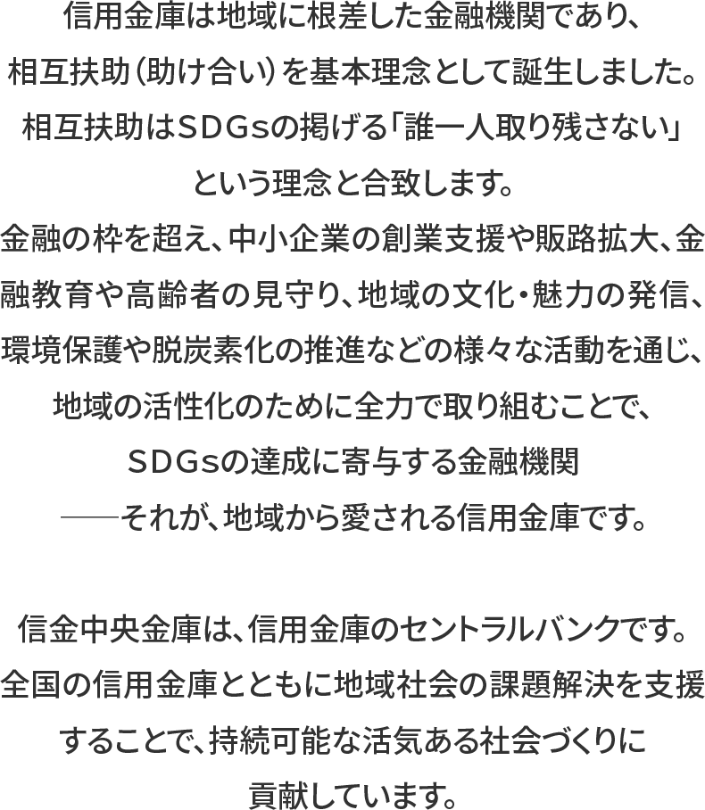 信⾦中央⾦庫は、信⽤⾦庫のセントラルバンクです。全国の信⽤⾦庫とともに地域社会の課題解決を⽀援することで、持続可能な活気ある社会づくりに貢献しています。